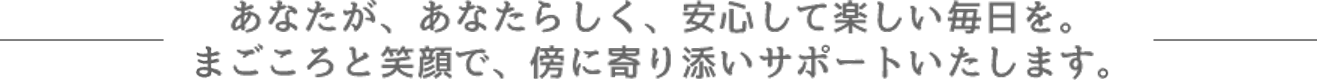 あなたが、あなたらしく、安心して楽しい毎日を。まごころと笑顔で、傍に寄り添いサポートいたします。