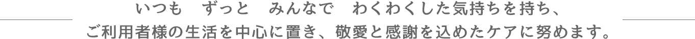 いつも　ずっと　みんなで　わくわくした気持ちを持ち、ご利用者様の生活を中心に置き、敬愛と感謝を込めたケアに努めます。